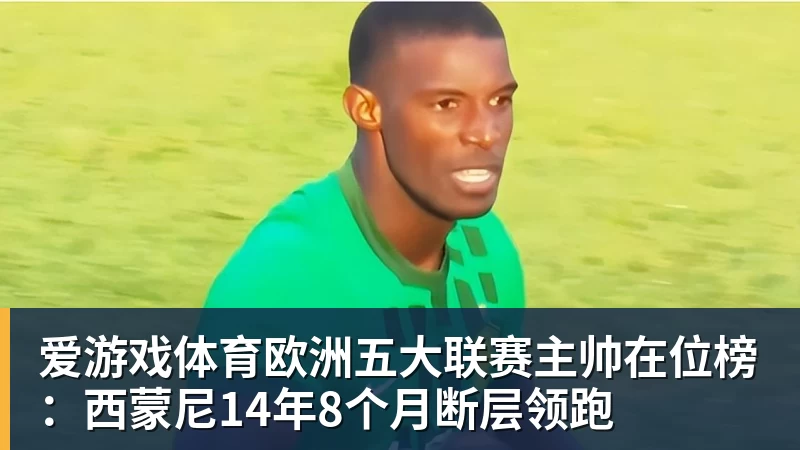 爱游戏体育欧洲五大联赛主帅在位榜：西蒙尼14年8个月断层领跑